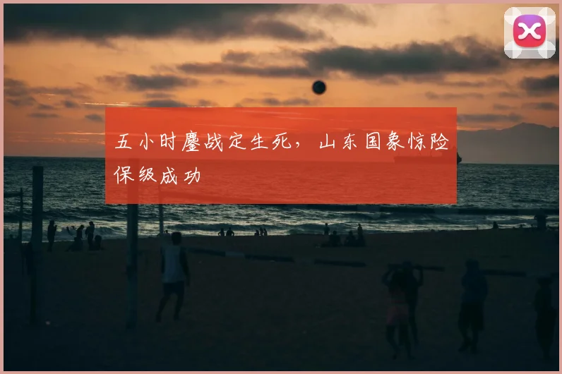 五小时鏖战定生死,山东国象惊险保级成功