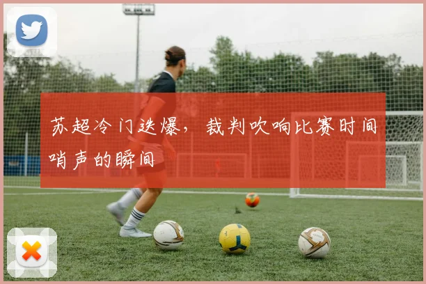 苏超冷门迭爆，裁判吹响比赛时间哨声的瞬间