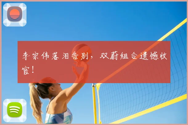 李宗伟落泪告别，双蔚组合遗憾收官！