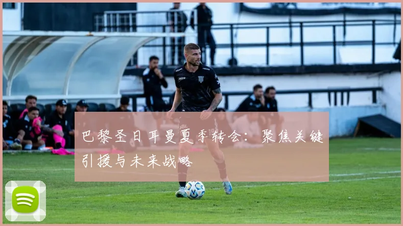 巴黎圣日耳曼夏季转会:聚焦关键引援与未来战略