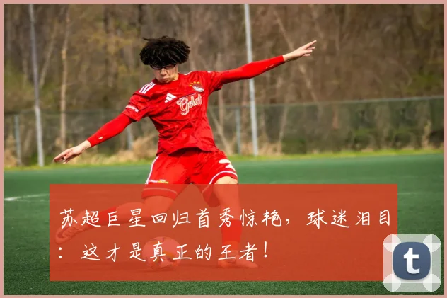 苏超巨星回归首秀惊艳，球迷泪目：这才是真正的王者！