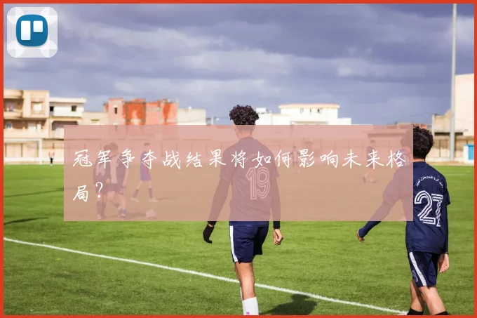 冠军争夺战结果将如何影响未来格局?