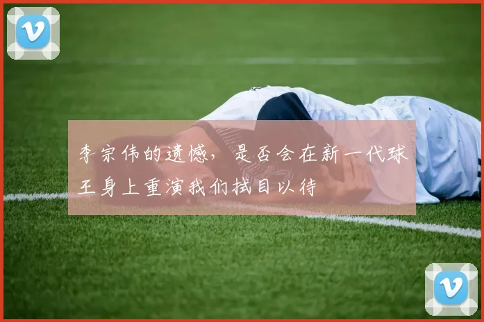 李宗伟的遗憾，是否会在新一代球王身上重演我们拭目以待