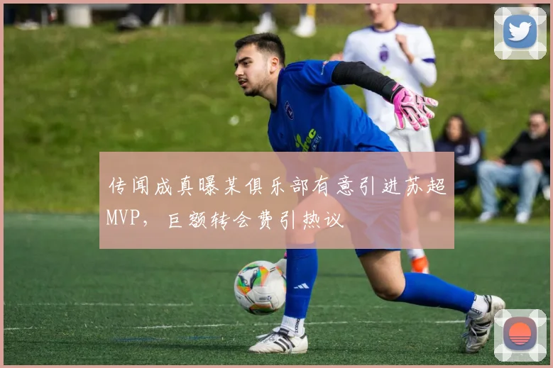 传闻成真曝某俱乐部有意引进苏超MVP,巨额转会费引热议