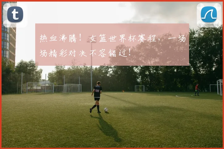 热血沸腾！女篮世界杯赛程，一场场精彩对决不容错过！