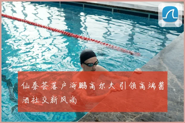 仙秦荟落户海鹏高尔夫 引领高端酱酒社交新风尚