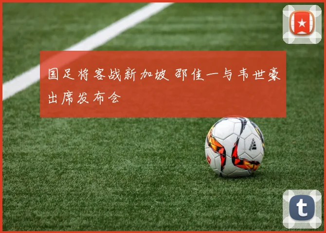 国足将客战新加坡 邵佳一与韦世豪出席发布会