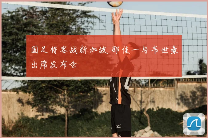 国足将客战新加坡 邵佳一与韦世豪出席发布会