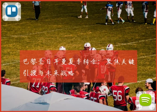巴黎圣日耳曼夏季转会:聚焦关键引援与未来战略