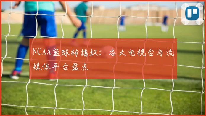 NCAA篮球转播权：各大电视台与流媒体平台盘点