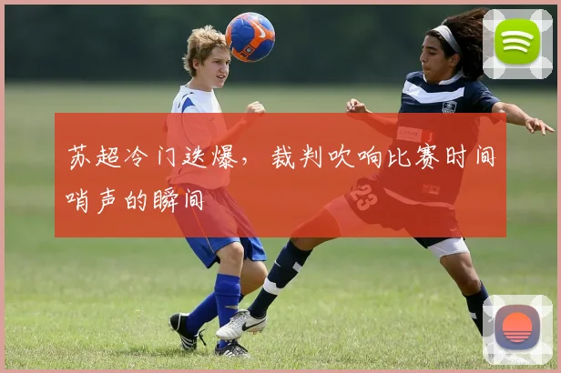 苏超冷门迭爆，裁判吹响比赛时间哨声的瞬间