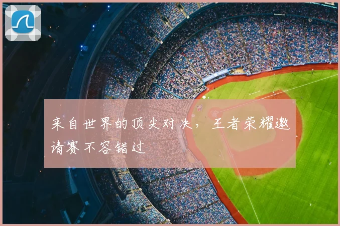来自世界的顶尖对决，王者荣耀邀请赛不容错过