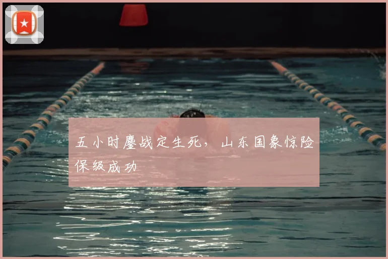 五小时鏖战定生死,山东国象惊险保级成功