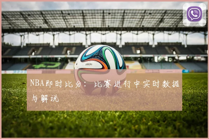 NBA即时比分：比赛进行中实时数据与解说