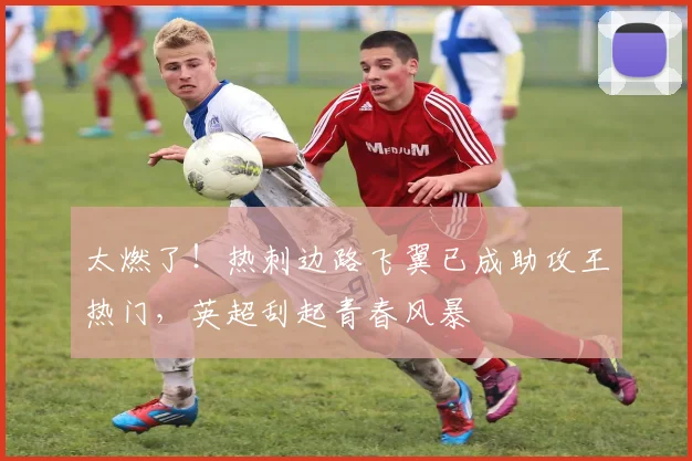 太燃了！热刺边路飞翼已成助攻王热门，英超刮起青春风暴