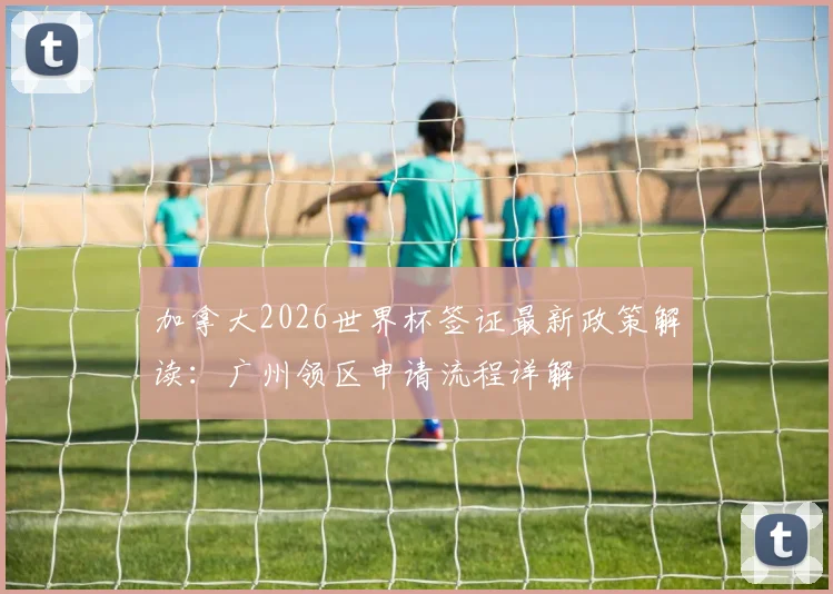 加拿大2026世界杯签证最新政策解读：广州领区申请流程详解